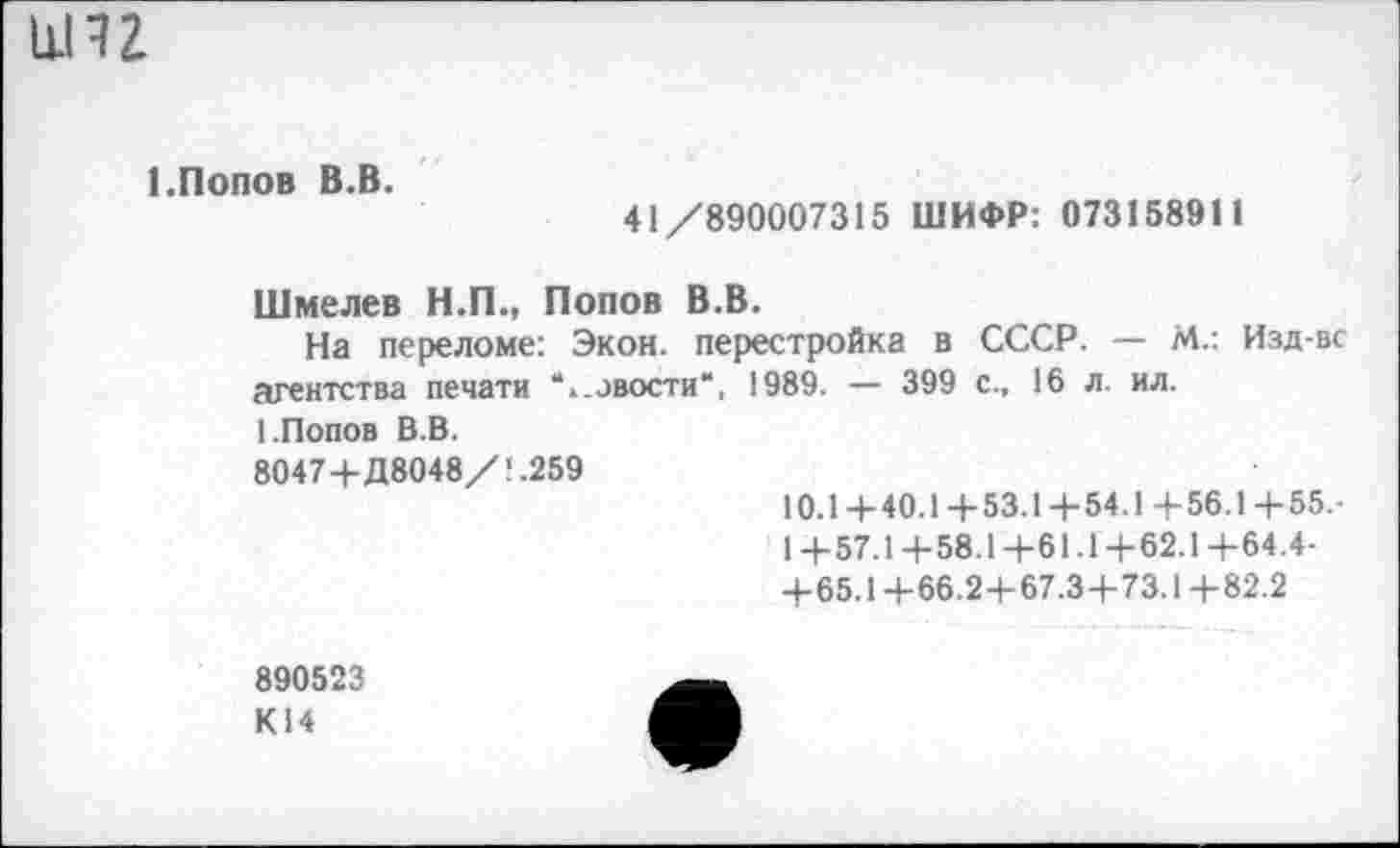 ﻿иН2
1.Попов В.В.
41/890007315 ШИФР: 073158911
Шмелев Н.П., Попов В.В.
На переломе: Экон, перестройка в СССР. — М.: Изд-вс агентства печати “..авости“, 1989. — 399 с., 16 л. ил.
I.Попов В.В.
8047+Д8048/1.259
10.1+40.1+53.1+54.1+56.1+55.-
1+57.1+58.1+61.1+62.1+64.4-
+65.1+66.2+67.3+73.1+82.2
890523
К14